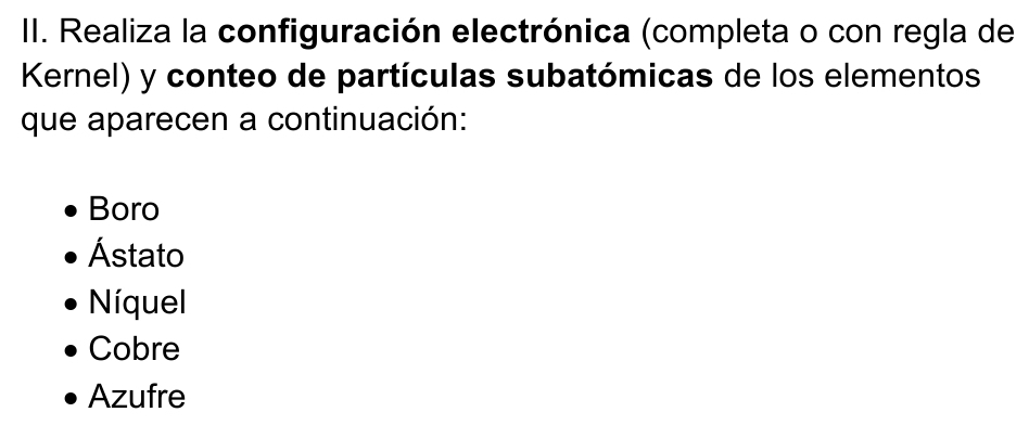 Realiza la configuración electrónica (completa o con regla de
Kernel) y conteo de partículas subatómicas de los elementos
que aparecen a continuación:
Boro
Ástato
Níquel
Cobre
Azufre