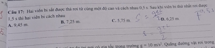 Hai viên bi sắt được thả rơi từ cùng một độ cao và cách nhau 0,5 s. Sau khi viên bị thứ nhất rơi được
15 s thì hại viên bị cách nhau
A. 9,45 m. B. 7,25 m. C. 5,75 m 6 2 5m
i ngi có ga tốc trong trường g=10m/s^2 *. Quảng đường vật rơi trong