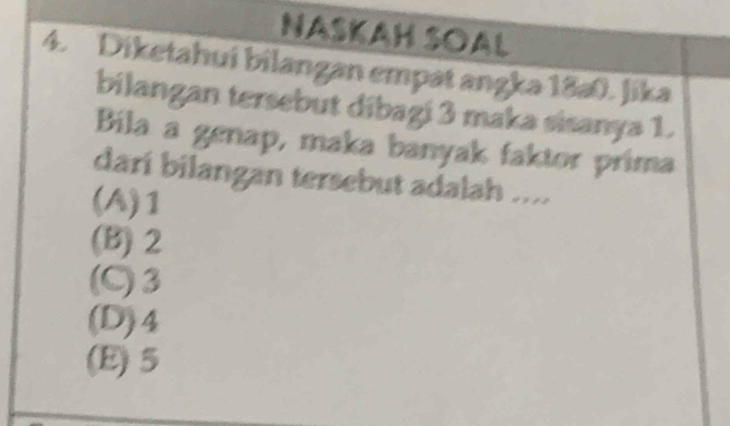 NASKAH SOAL
4. Diketahuí bilangan empät angka 18a0. Jika
bilangan tersebut dibagi 3 maka sisanya 1.
Bila a genap, maka banyak faktor prima
darí bilangan tersebut adalah ....
(A) 1
(B) 2
(C) 3
(D) 4
(E) 5