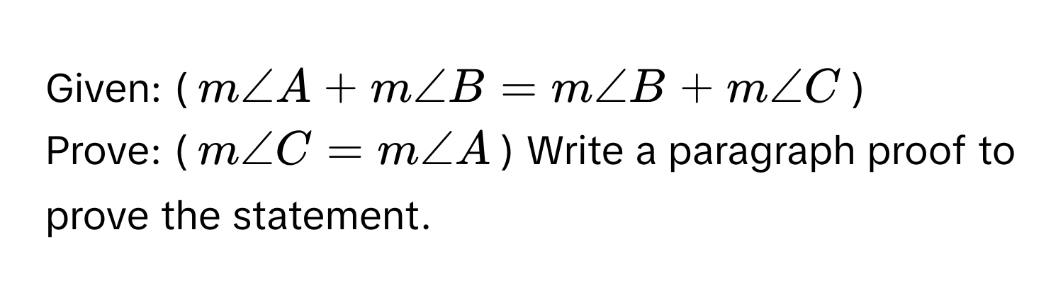 Given: ($m∠ A + m∠ B = m∠ B + m∠ C$)

Prove: ($m∠ C = m∠ A$) Write a paragraph proof to prove the statement.