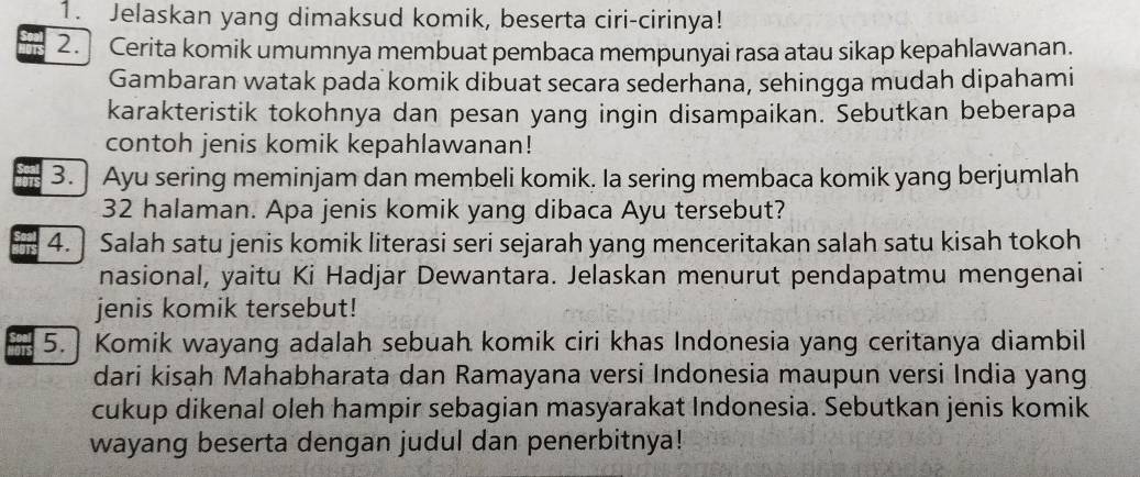 Jelaskan yang dimaksud komik, beserta ciri-cirinya! 
2.] Cerita komik umumnya membuat pembaca mempunyai rasa atau sikap kepahlawanan. 
Gambaran watak pada komik dibuat secara sederhana, sehingga mudah dipahami 
karakteristik tokohnya dan pesan yang ingin disampaikan. Sebutkan beberapa 
contoh jenis komik kepahlawanan! 
3. ] Ayu sering meminjam dan membeli komik. Ia sering membaca komik yang berjumlah
32 halaman. Apa jenis komik yang dibaca Ayu tersebut? 
4. ] Salah satu jenis komik literasi seri sejarah yang menceritakan salah satu kisah tokoh 
nasional, yaitu Ki Hadjar Dewantara. Jelaskan menurut pendapatmu mengenai 
jenis komik tersebut! 
5. Komik wayang adalah sebuah komik ciri khas Indonesia yang ceritanya diambil 
dari kisah Mahabharata dan Ramayana versi Indonesia maupun versi India yang 
cukup dikenal oleh hampir sebagian masyarakat Indonesia. Sebutkan jenis komik 
wayang beserta dengan judul dan penerbitnya!