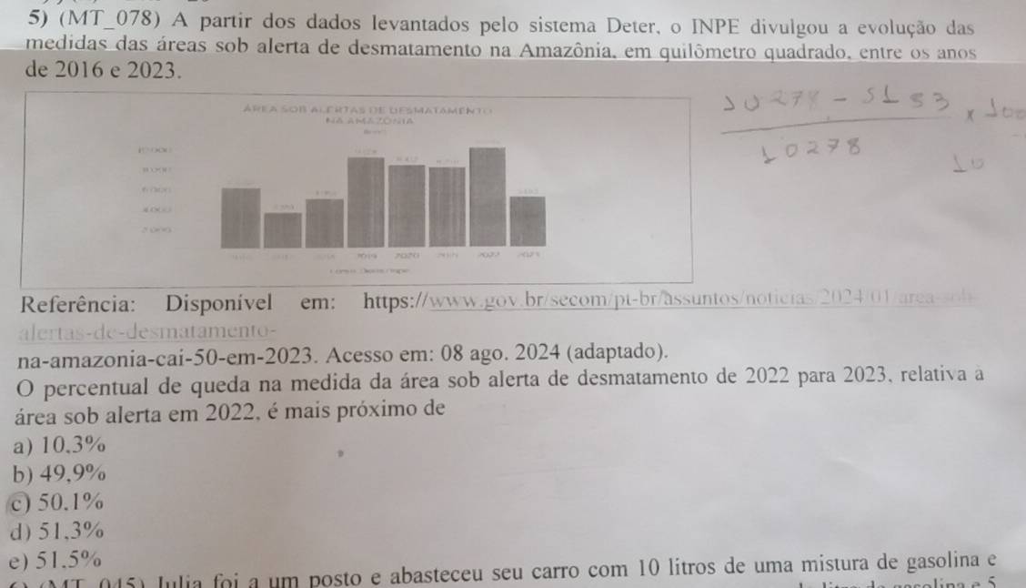 (MT_078) A partir dos dados levantados pelo sistema Deter, o INPE divulgou a evolução das
medidas das áreas sob alerta de desmatamento na Amazônia, em quilômetro quadrado, entre os anos
de 2016 e 2023.
Referência: Disponível em: https://www.gov.br/secom/pt-br/assuntos/noticias/2024/01/area-sob
alertas-de-desmatamento-
na-amazonia-cai-50-em-2023. Acesso em: 08 ago. 2024 (adaptado).
O percentual de queda na medida da área sob alerta de desmatamento de 2022 para 2023, relativa a
área sob alerta em 2022, é mais próximo de
a) 10.3%
b) 49,9%
c) 50.1%
d) 51,3%
e) 51.5%
45) Julia foi a um posto e abasteceu seu carro com 10 lítros de uma mistura de gasolina e