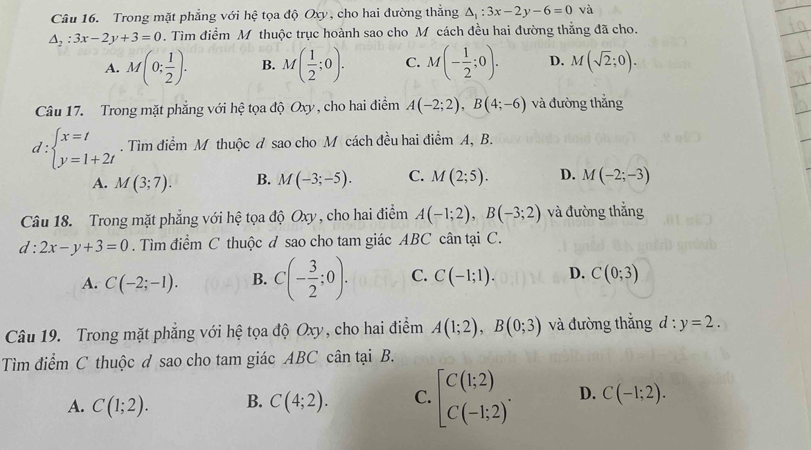 Trong mặt phẳng với hệ tọa độ Oxy, cho hai đường thắng △ _1:3x-2y-6=0 và
△ _2:3x-2y+3=0. Tìm điểm M thuộc trục hoành sao cho M cách đều hai đường thẳng đã cho.
A. M(0; 1/2 ). B. M( 1/2 ;0). C. M(- 1/2 ;0). D. M(sqrt(2);0).
Câu 17. Trong mặt phẳng với hệ tọa độ Oxy , cho hai điểm A(-2;2),B(4;-6) và đường thắng
d:beginarrayl x=t y=1+2tendarray.. Tìm điểm M thuộc đ sao cho M cách đều hai điểm A, B.
B.
A. M(3;7). M(-3;-5). C. M(2;5). D. M(-2;-3)
Câu 18. Trong mặt phẳng với hệ tọa độ Oxy , cho hai điểm A(-1;2),B(-3;2) và đường thắng
d:2x-y+3=0. Tìm điểm C thuộc d sao cho tam giác ABC cân tại C.
A. C(-2;-1). B. C(- 3/2 ;0). C. C(-1;1). D. C(0;3)
Câu 19. Trong mặt phẳng với hệ tọa độ Oxy, cho hai điểm A(1;2),B(0;3) và đường thắng d:y=2.
Tìm điểm C thuộc ơ sao cho tam giác ABC cân tại B.
A. C(1;2). C(4;2). [C(1;2) C(-1;2)^. D. C(-1;2).
B.
C.