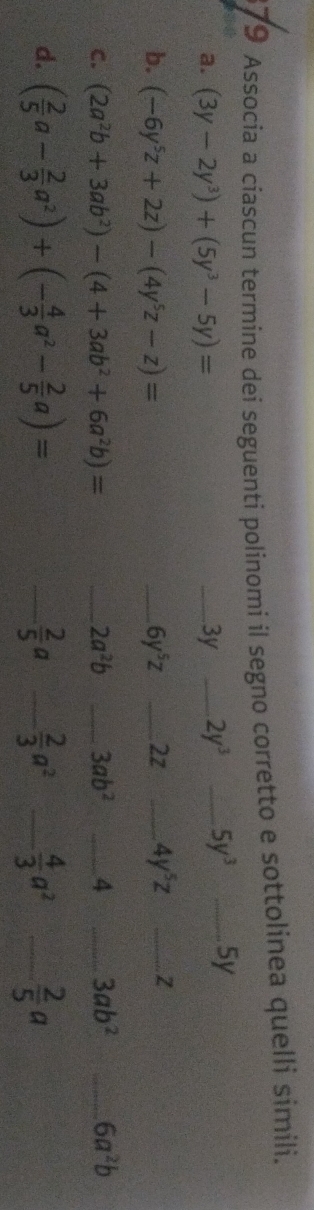 Associa a ciascun termine dei seguenti polinomi il segno corretto e sottolinea quelli simili. 
a. (3y-2y^3)+(5y^3-5y)= _ 3y _ 2y^3 _ 5y^3 _ 5y
b. (-6y^5z+2z)-(4y^5z-z)= _ 6y^5z _ 2z _ 4y^5z _Z 
C. (2a^2b+3ab^2)-(4+3ab^2+6a^2b)= _ 2a^2b _ 3ab^2 _4 _ 3ab^2 _ 6a^2b
d. ( 2/5 a- 2/3 a^2)+(- 4/3 a^2- 2/5 a)= _  2/5 a _  2/3 a^2 _  4/3 a^2 _  2/5 a