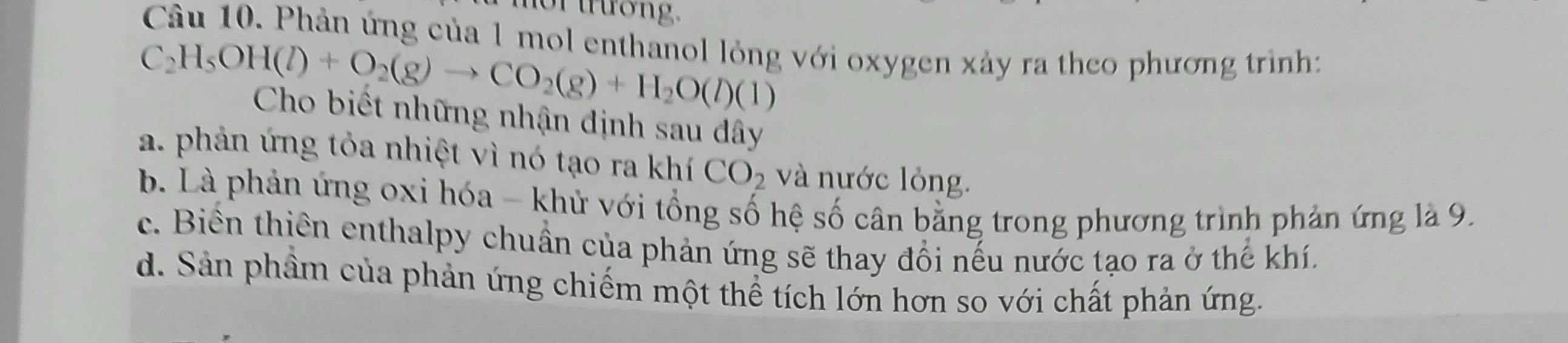 or trương.
Câu 10. Phản ứng của 1 mol enthanol lỏng với oxygen xảy ra theo phương trình
C_2H_5OH(l)+O_2(g)to CO_2(g)+H_2O(l)(l)
Cho biết những nhận định sau dây
a. phản ứng tỏa nhiệt vì nó tạo ra khí CO_2 và nước lỏng.
b. Là phản ứng 0xi hóa - khử với tổng số hệ số cân bằng trong phương trình phản ứng là 9.
c. Biển thiên enthalpy chuẩn của phản ứng sẽ thay đổi nếu nước tạo ra ở thế khí.
d. Sản phầm của phản ứng chiếm một thể tích lớn hơn so với chất phản ứng.