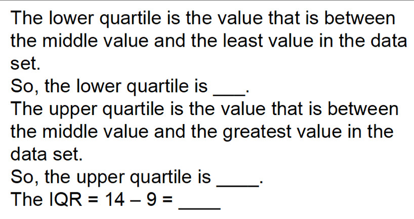 The lower quartile is the value that is between 
the middle value and the least value in the data 
set. 
So, the lower quartile is _' 
The upper quartile is the value that is between 
the middle value and the greatest value in the 
data set. 
So, the upper quartile is_ 
_ 
The IQR=14-9=