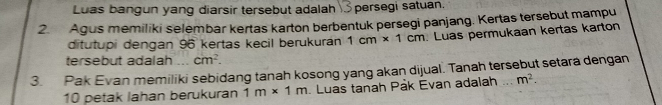 Luas bangun yang diarsir tersebut adalah persegi satuan. 
2. Agus memiliki selembar kertas karton berbentuk persegi panjang. Kertas tersebut mampu 
ditutupi dengan 96 kertas kecil berukuraán 1cm* 1cm. Luas permukaan kertas karton 
tersebut adalah cm^2. 
3. Pak Evan memiliki sebidang tanah kosong yang akan dijual. Tanah tersebut setara dengan
10 petak lahan berukuran 1m* 1m. Luas tanah Pak Evan adalah ... m^2.