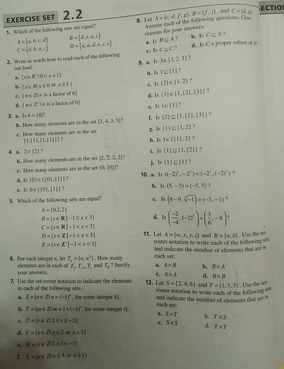 exErcIsE set 2.2
8. Let A= c,d,f,g ,B= f,j , and C= d,g .
ECTIO
1. Which of the following sets are equal?
Answer each of the following questions. Give
reasons for your answers.
A= a,b,c,d B= d,e,a,c
C= d,b,a,c D= a,a,d,e,c,e b. Is C⊂eq A ?
a. Is B⊂eq A ?
c. Is C⊂eq C ? d. Is C a proper subset of A?
2. Write in words how to read each of the following
9. a. Is
out loud. 3∈  1,2,3 ?
a.  x∈ R^+|0 b. Is 1⊂eq  1 ?
b.  x∈ R|x≤ 0 or x≥ 1
c. Is  2 ∈  1,2 ?
c.  n∈ Z|n is a factor of 6
d. Is  3 ∈  1, 2 , 3  ?
d.  n∈ Z^+|n is a factor of 6
e. Is 1∈  1 ?
3. a. Is 4= 4 f. Is  2 ⊂eq  1, 2 , 3  ?
b. How many elements are in the set  3,4,3,5 ?
c. How many elements are in the set g. Is  1 ⊂eq  1,2 ?
 1, 1 , 1, 1   ? h. Is 1∈   1 ,2 ?
4. a. 2∈  2 ? i. Is  1 ⊂eq  1, 2  ?
b. How many elements are in the set  2,2,2,2 ?
j. Is  1 ⊂eq  1 ?
c. How many elements are in the set  0, 0  ?
10. a. Is ((-2)^2,-2^2)=(-2^2,(-2)^2) ?
d. Is  0 ∈   0 ,  1 ?
e. Is 0∈   0 , 1  ? b. Is (5,-5)=(-5,5) ?
5. Which of the following sets are equal? c. Is (8-9,sqrt[3](-1))=(-1,-1) ?
A= 0,1,2
B= x∈ R|-1≤ x<3
d. Is ( (-2)/-4 ,(-2)^3)=( 3/6 ,-8)
C= x∈ R|-1
11. Let A= w,x,y,z
D= x∈ Z|-1 and B= a,b. Use the set-
E= x∈ Z^+|-1
roster notation to write each of the following sets.
and indicate the number of elements that are in
6. For each integer n, let T_n= n,n^2. How many
each set:
elements are in each of T_2,T_-3,T_1 and T_0 ? Justify a. A* B b. B* A
your answers.
c. A* A d. B* B
7. Use the set-roster notation to indicate the elements 12. Let S= 2,4,6 and T= 1.3,5. Use the set-
in each of the following sets.
roster notation to write each of the following sets
a. S= n∈ Z|n=(-1)^k , for some integer k. and indicate the number of elements that are in
each set:
b. T= m∈ Z|m=1+(-1)^i , for some integer i.
a. S* T
b. T* S
c. U= r∈ Z|2≤ r≤ -2
c. S* S
d. T* T
d. V= s∈ Z|s>2 or s<3
e. W= t∈ Z|1
f. X=(u∈ Z|u≤ 4 or u≥ 1