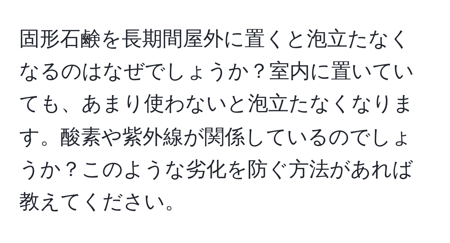 固形石鹸を長期間屋外に置くと泡立たなくなるのはなぜでしょうか？室内に置いていても、あまり使わないと泡立たなくなります。酸素や紫外線が関係しているのでしょうか？このような劣化を防ぐ方法があれば教えてください。