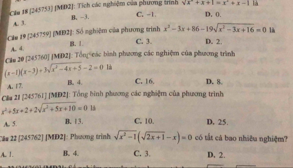 [245753] [MĐ2]: Tích các nghiệm của phương trình sqrt(x^2)+x+1=x^2+x-1 là
B. −3. C. -1. D. 0.
A. 3.
Câu 19 [245759] [MĐ2]: Số nghiệm của phương trình x^2-3x+86-19sqrt(x^2-3x+16)=0 là
B. 1 C. 3. D. 2.
A. 4.
Câu 20 [245760] [MĐ2]: Tổng các bình phương các nghiệm của phương trình
(x-1)(x-3)+3sqrt(x^2-4x+5)-2=0 là
B. 4. C. 16. D. 8.
A. 17.
Câu 21 [245761] [MĐ2]: Tổng bình phương các nghiệm của phương trình
x^2+5x+2+2sqrt(x^2+5x+10)=0 là
C. 10.
A. 5. B. 13. D. 25.
Câu 22 [245762] [MĐ2]: Phương trình sqrt(x^2-1)(sqrt(2x+1)-x)=0 có tất cả bao nhiêu nghiệm?
A. 1. B. 4. C. 3. D. 2.