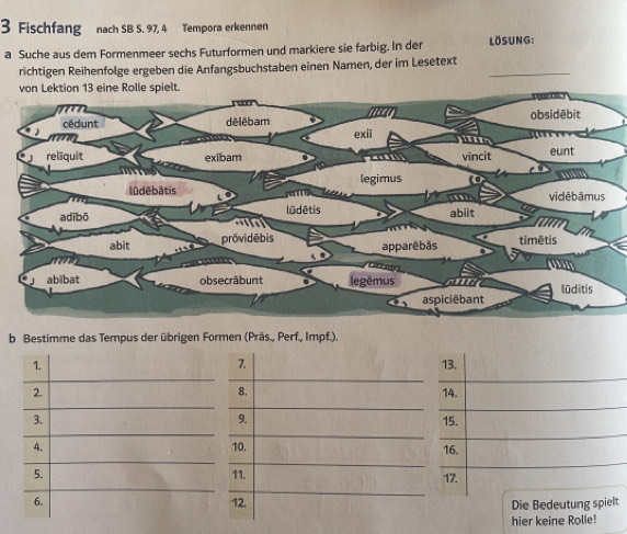 Fischfang nach SB S. 97, 4 Tempora erkennen 
a Suche aus dem Formenmeer sechs Futurformen und markiere sie farbig. In der LösuNG: 
richtigen Reihenfolge ergeben die Anfangsbuchstaben einen Namen, der im Lesetext 
von Lektion 13 eine Rolle spielt. 
b Bestimme das Tempus der übrigen Formen (Präs., Perf., Impf.). 
7. 
1. 13. 
8, 
2. 14. 
9. 
3. 15. 
4. 10. 16. 
5. 11. 17. 
6. 12. 
Die Bedeutung spielt 
hier keine Rolle!