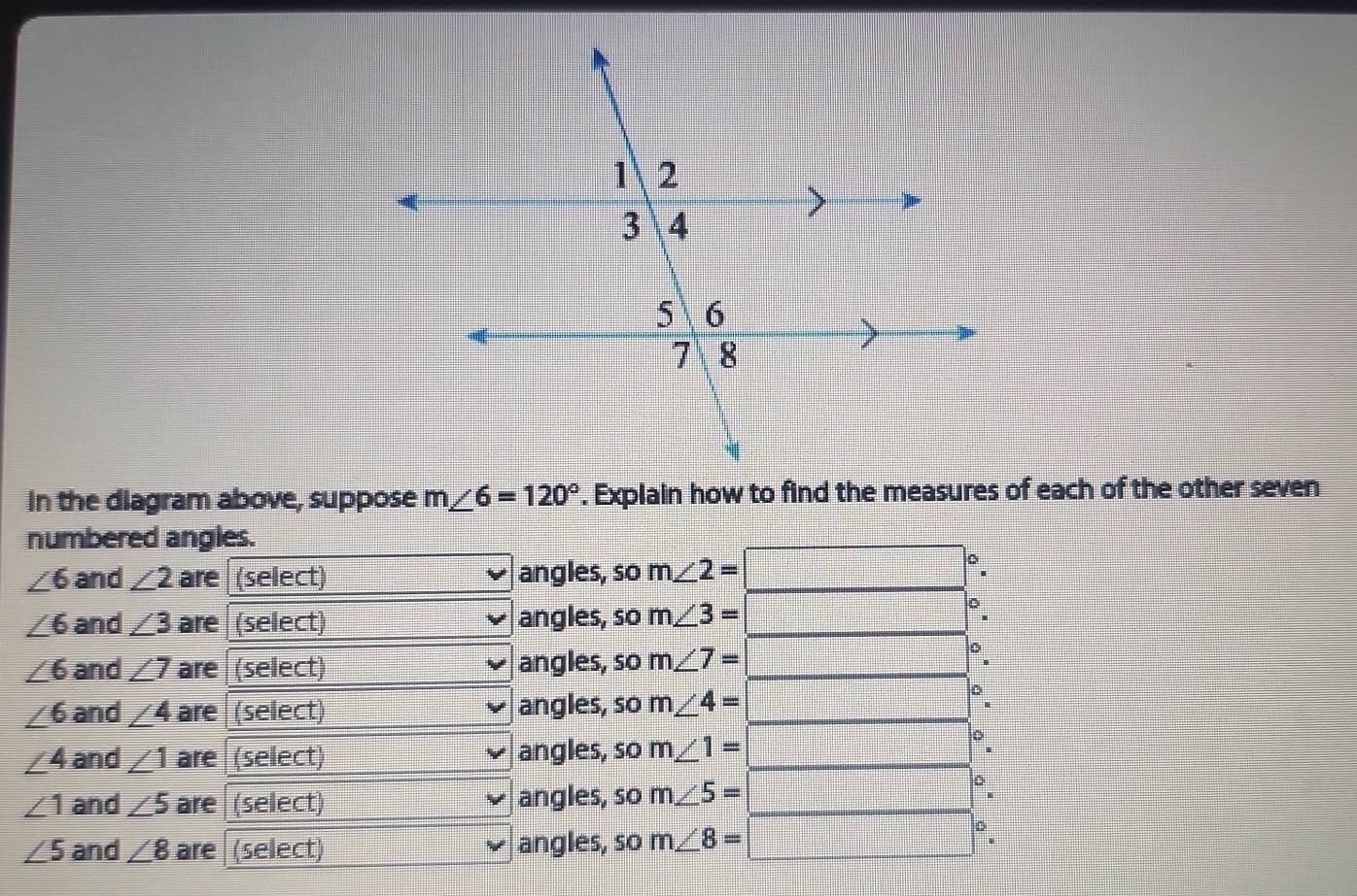 In the diagram above, suppose m∠ 6=120°. Explain how to find the measures of each of the other seven
numbered angles.
∠ 6 and ∠ 2 are (select) angles, so m∠ 2=
∠ 6 and ∠ 3 are (select) angles, so m∠ 3=
∠ 6 and ∠ 7 are (select) angles, so m∠ 7=
∠ 6 and ∠ 4 are (select) angles, so m∠ 4=
∠ 4 and ∠ 1 are (select) angles, so m∠ 1=
∠ 1 and ∠ 5 are (select) angles, so m∠ 5=
∠ 5 and ∠ 8 are (select) angles, so m∠ 8=
D