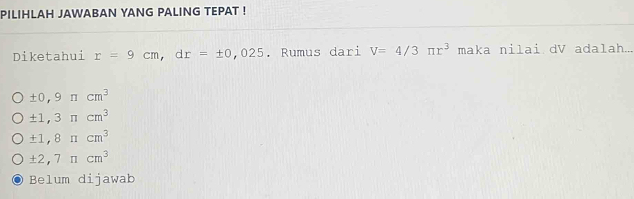 PILIHLAH JAWABAN YANG PALING TEPAT !
Diketahui r=9cm, dr=± 0,025. Rumus dari V=4/3π r^3 maka nilai dV adalah...
± 0,9π cm^3
± 1,3π cm^3
± 1,8π cm^3
± 2,7π cm^3
Belum dijawab