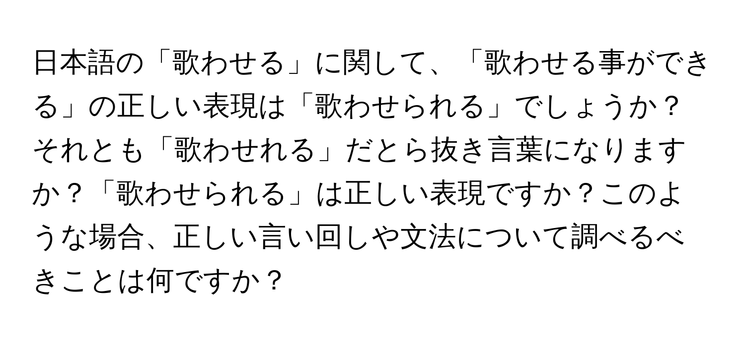 日本語の「歌わせる」に関して、「歌わせる事ができる」の正しい表現は「歌わせられる」でしょうか？それとも「歌わせれる」だとら抜き言葉になりますか？「歌わせられる」は正しい表現ですか？このような場合、正しい言い回しや文法について調べるべきことは何ですか？