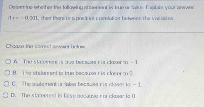 Determine whether the following statement is true or false. Explain your answer.
If r=-0.001 , then there is a positive correlation between the variables.
Choose the correct answer below.
A. The statement is true because r is closer to - 1.
B. The statement is true because r is closer to 0.
C. The statement is false because r is closer to —1.
D. The statement is false because r is closer to 0.