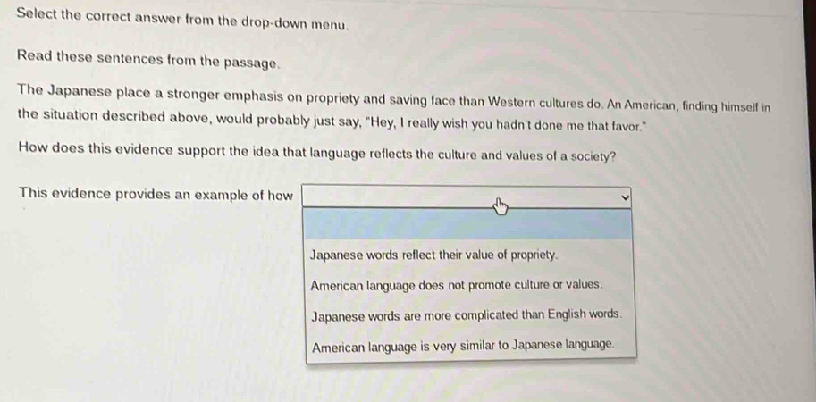 Select the correct answer from the drop-down menu.
Read these sentences from the passage.
The Japanese place a stronger emphasis on propriety and saving face than Western cultures do. An American, finding himself in
the situation described above, would probably just say, “Hey, I really wish you hadn't done me that favor.”
How does this evidence support the idea that language reflects the culture and values of a society?
This evidence provides an example of how
Japanese words reflect their value of propriety.
American language does not promote culture or values.
Japanese words are more complicated than English words.
American language is very similar to Japanese language.