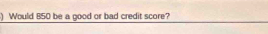 ) Would 850 be a good or bad credit score?