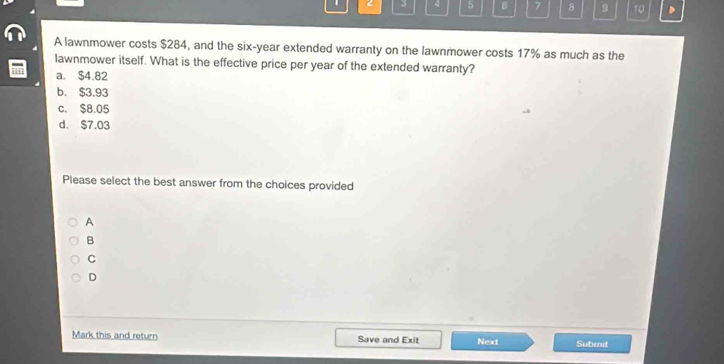 2 3 4 5 6 7 8 9 10
A lawnmower costs $284, and the six-year extended warranty on the lawnmower costs 17% as much as the
lawnmower itself. What is the effective price per year of the extended warranty?
a. $4.82
b. $3.93
c. $8.05
d. $7.03
Please select the best answer from the choices provided
A
B
C
D
Mark this and return Save and Exit Next Submit