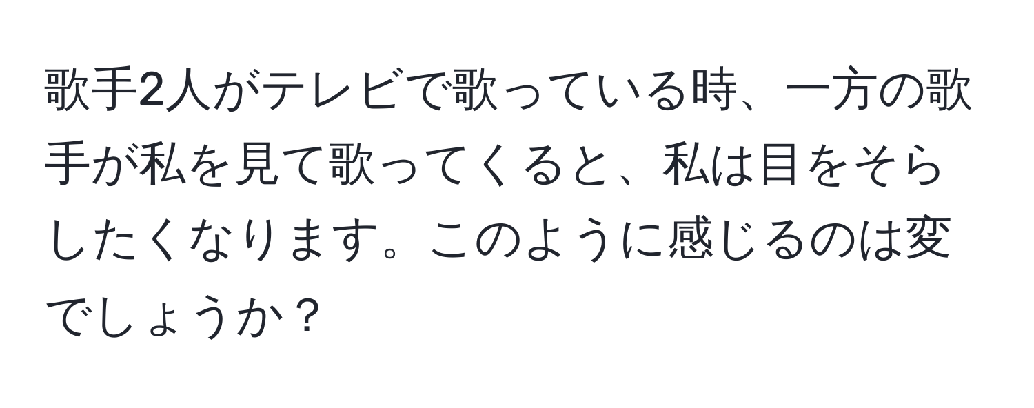 歌手2人がテレビで歌っている時、一方の歌手が私を見て歌ってくると、私は目をそらしたくなります。このように感じるのは変でしょうか？