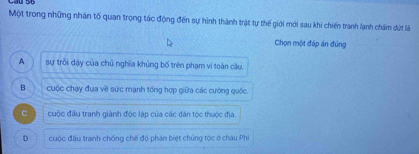 Cầu 56
Một trong những nhân tố quan trọng tác động đến sự hình thành trật tự thế giới mới sau khi chiến tranh lạnh chấm dứt là
Chọn một đáp án đúng
A sự trối dậy của chủ nghĩa khủng bố trên phạm vi toàn cầu.
B cuộc chạy đua về sức mạnh tống hợp giữa các cường quốc.
C cuộc đấu tranh giành độc lập của các dân tộc thuộc địa.
D cuộc đấu tranh chống chế độ phân biệt chúng tộc ở chau Phi