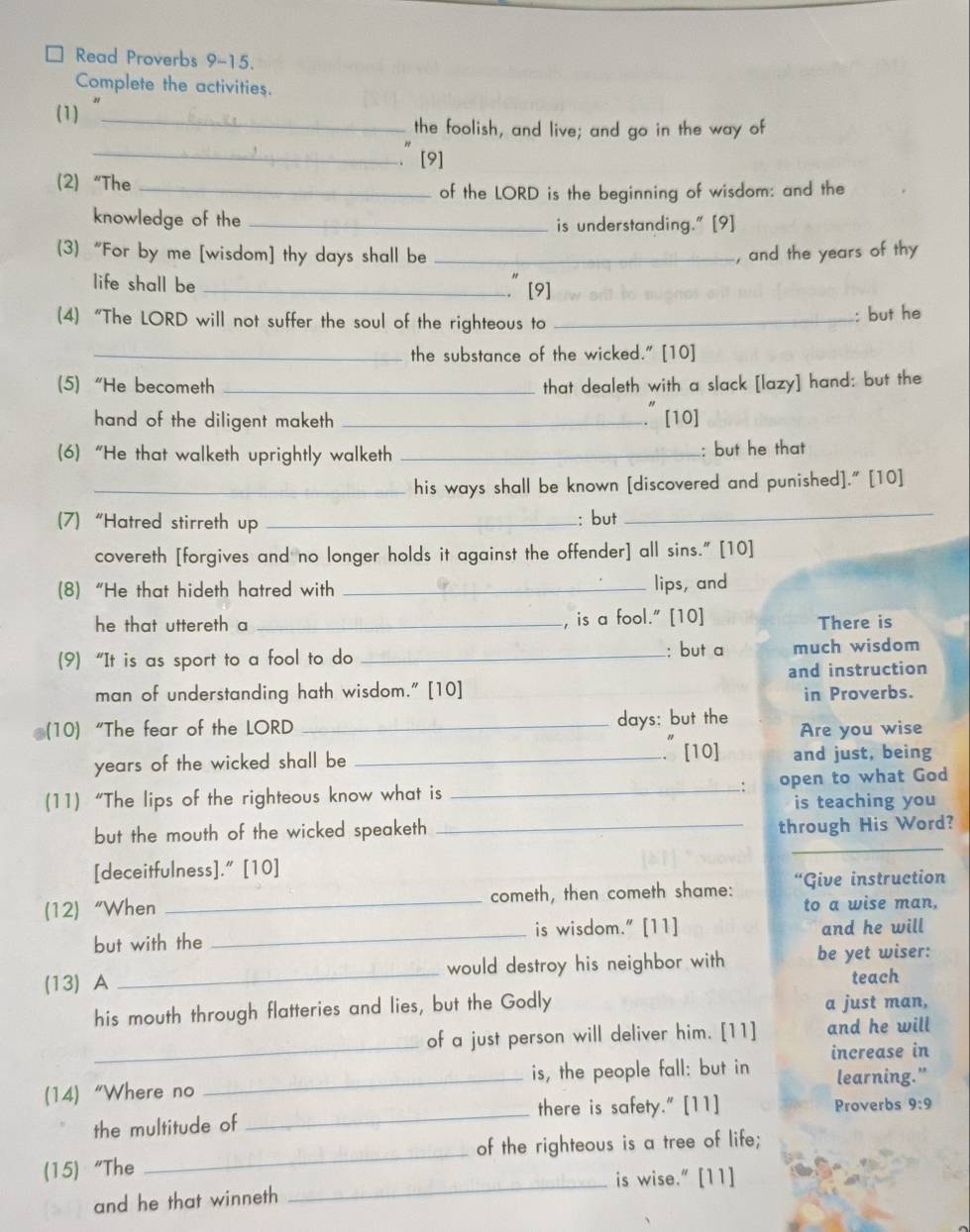 Read Proverbs 9-15.
Complete the activities.
(1)_
the foolish, and live; and go in the way of
_
[9]
(2) “The_
of the LORD is the beginning of wisdom: and the
knowledge of the _is understanding." [9]
(3) “For by me [wisdom] thy days shall be _, and the years of thy
life shall be_
." [9]
(4) “The LORD will not suffer the soul of the righteous to _: but he
_the substance of the wicked." [10]
(5)“He becometh _that dealeth with a slack [lazy] hand: but the
hand of the diligent maketh_
." [10]
(6) “He that walketh uprightly walketh _: but he that
_his ways shall be known [discovered and punished]." [10]
(7) “Hatred stirreth up _: but_
covereth [forgives and no longer holds it against the offender] all sins." [10]
(8)“He that hideth hatred with _lips, and
he that uttereth a _, is a fool." [10] There is
(9) “It is as sport to a fool to do _: but a much wisdom
and instruction
man of understanding hath wisdom." [10]
in Proverbs.
(10)“The fear of the LORD _days: but the Are you wise
years of the wicked shall be _. [10] and just, being
(11)“The lips of the righteous know what is _open to what God
:
is teaching you
_
but the mouth of the wicked speaketh _through His Word?
[deceitfulness]." [10]
(12) “When _cometh, then cometh shame: “Give instruction
to a wise man,
but with the _is wisdom." [11] and he will
(13) A _would destroy his neighbor with be yet wiser:
teach
his mouth through flatteries and lies, but the Godly a just man,
_
of a just person will deliver him. [11] and he will
(14) “Where no _is, the people fall: but in increase in
learning.”
there is safety." [11]
the multitude of _Proverbs 9:9
(15) “The _of the righteous is a tree of life;
_is wise." [11]
and he that winneth