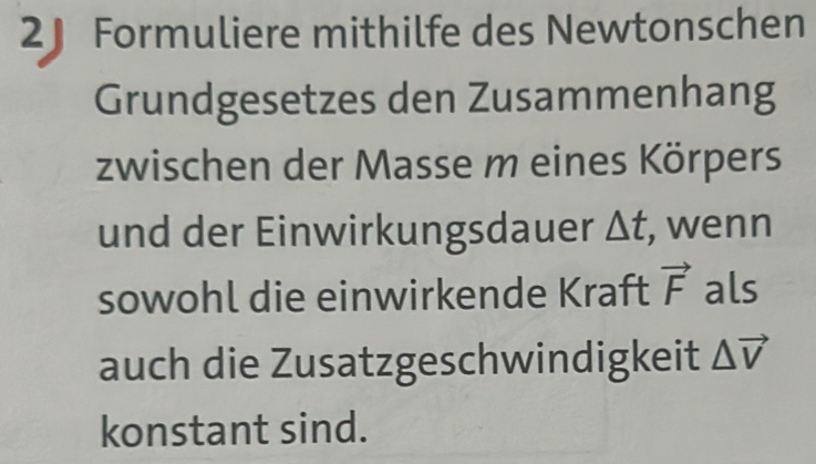 2J Formuliere mithilfe des Newtonschen 
Grundgesetzes den Zusammenhang 
zwischen der Masse m eines Körpers 
und der Einwirkungsdauer △ t , wenn 
sowohl die einwirkende Kraft vector F als 
auch die Zusatzgeschwindigkeit △ vector V
konstant sind.