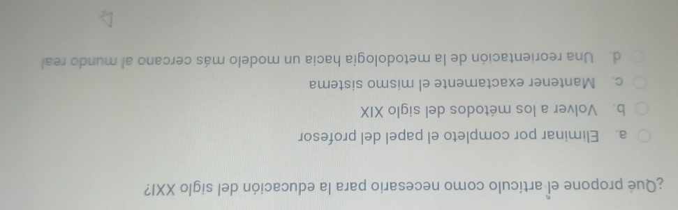 ¿Qué propone el artículo como necesario para la educación del siglo XXI?
a. Eliminar por completo el papel del profesor
b. Volver a los métodos del siglo XIX
c. Mantener exactamente el mismo sistema
d. Una reorientación de la metodología hacia un modelo más cercano al mundo real