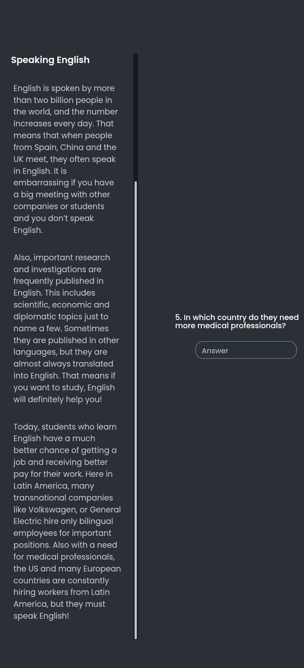 Speaking English 
English is spoken by more 
than two billion people in 
the world, and the number 
increases every day. That 
means that when people 
from Spain, China and the 
UK meet, they often speak 
in English. It is 
embarrassing if you have 
a big meeting with other 
companies or students 
and you don’t speak 
English. 
Also, important research 
and investigations are 
frequently published in 
English. This includes 
scientific, economic and 
diplomatic topics just to 5. In which country do they need 
name a few. Sometimes more medical professionals? 
they are published in other 
languages, but they are Answer 
almost always translated 
into English. That means if 
you want to study, English 
will definitely help you! 
Today, students who learn 
English have a much 
better chance of getting a 
job and receiving better 
pay for their work. Here in 
Latin America, many 
transnational companies 
like Volkswagen, or General 
Electric hire only bilingual 
employees for important 
positions. Also with a need 
for medical professionals, 
the US and many European 
countries are constantly 
hiring workers from Latin 
America, but they must 
speak English!