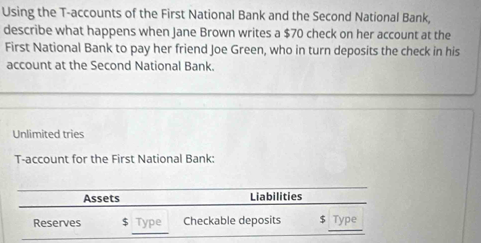 Using the T -accounts of the First National Bank and the Second National Bank, 
describe what happens when Jane Brown writes a $70 check on her account at the 
First National Bank to pay her friend Joe Green, who in turn deposits the check in his 
account at the Second National Bank. 
Unlimited tries 
T-account for the First National Bank: 
Assets Liabilities 
Reserves $ Type Checkable deposits $ Type