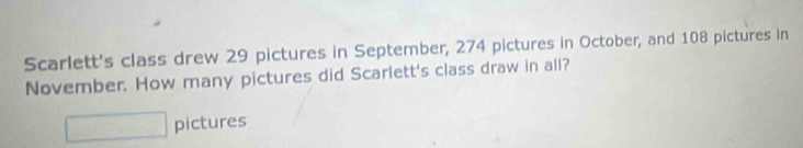 Scarlett's class drew 29 pictures in September, 274 pictures in October, and 108 pictures in 
November. How many pictures did Scarlett's class draw in all? 
pictures