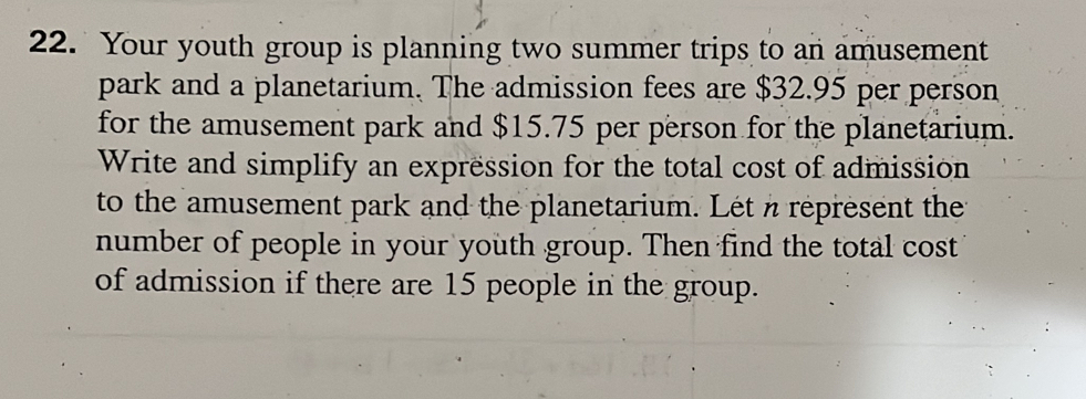 Your youth group is planning two summer trips to an amusement 
park and a planetarium. The admission fees are $32.95 per person 
for the amusement park and $15.75 per person for the planetarium. 
Write and simplify an expression for the total cost of admission 
to the amusement park and the planetarium. Let n represent the 
number of people in your youth group. Then find the total cost 
of admission if there are 15 people in the group.