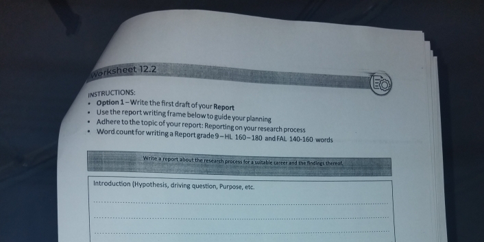 Worksheet 12.2 
INSTRUCTIONS: 
Option 1 - Write the first draft of your Report 
Use the report writing frame below to guide your planning 
Adhere to the topic of your report: Reporting on your research process 
Word count for writing a Report grade 9-HL 160 - 180 and FAL 140 - 160 words 
Write a report about the research process for a suitable career and the findings thereof. 
Introduction (Hypothesis, driving question, Purpose, etc. 
_ 
_ 
_