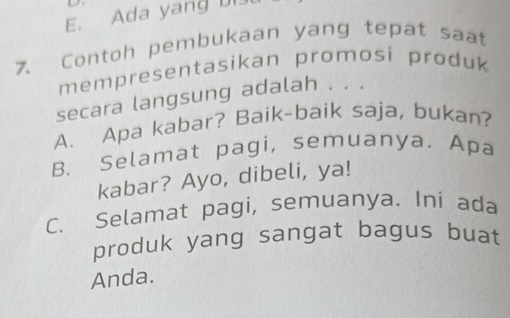 E. Ada yan 
7. Contoh pembukaan yang tepat saat
mempresentasikan promosi produk 
secara langsung adalah . . .
A. Apa kabar? Baik-baik saja, bukan?
B. Selamat pagi, semuanya. Apa
kabar? Ayo, dibeli, ya!
C. Selamat pagi, semuanya. Ini ada
produk yang sangat bagus buat
Anda.