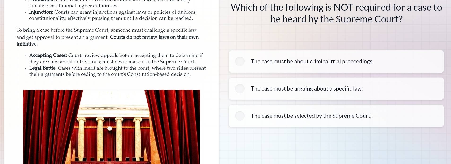 violate constitutional higher authorities. Which of the following is NOT required for a case to
Injunction: Courts can grant injunctions against laws or policies of dubious
constitutionality, effectively pausing them until a decision can be reached. be heard by the Supreme Court?
To bring a case before the Supreme Court, someone must challenge a specific law
and get approval to present an argument. Courts do not review laws on their own
initiative.
• Accepting Cases: Courts review appeals before accepting them to determine if
they are substantial or frivolous; most never make it to the Supreme Court. The case must be about criminal trial proceedings.
• Legal Battle: Cases with merit are brought to the court, where two sides present
their arguments before ceding to the court's Constitution-based decision.
The case must be arguing about a speciñc law.
The case must be selected by the Supreme Court.