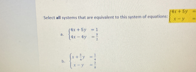 Select all systems that are equivalent to this system of equations: beginarrayl 4x+5y= x-y=endarray.
a. beginarrayl 4x+5y=1 4x-4y= 3/2 endarray.
b. beginarrayl x+ 5/4 y= 1/4  x-y= 3/8 endarray.