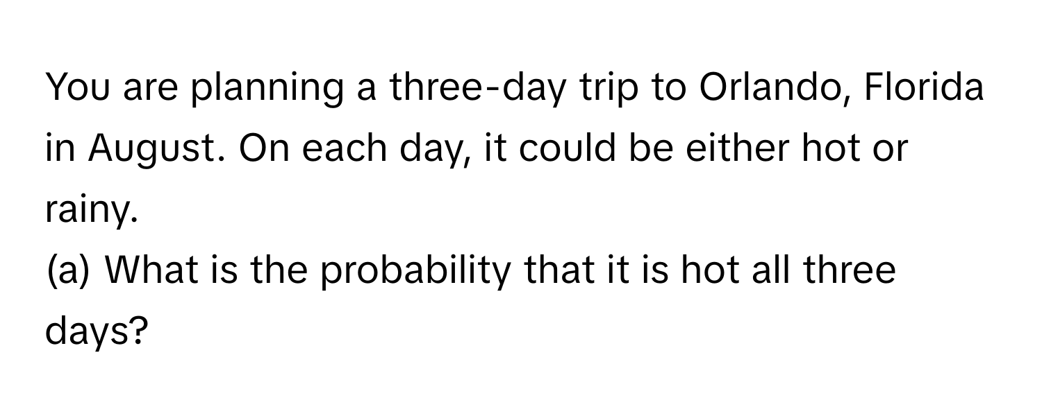 You are planning a three-day trip to Orlando, Florida in August. On each day, it could be either hot or rainy. 
(a) What is the probability that it is hot all three days?