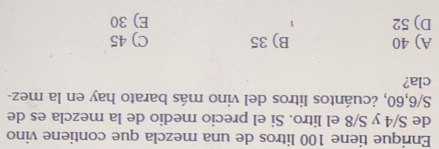 Enrique tiene 100 litros de una mezcla que contiene vino
de S/4 y S/8 el litro. Si el precio medio de la mezcla es de
S/6, 60, ¿cuántos litros del vino más barato hay en la mez-
cla?
A) 40 B) 35 C) 45
D) 52 E) 30