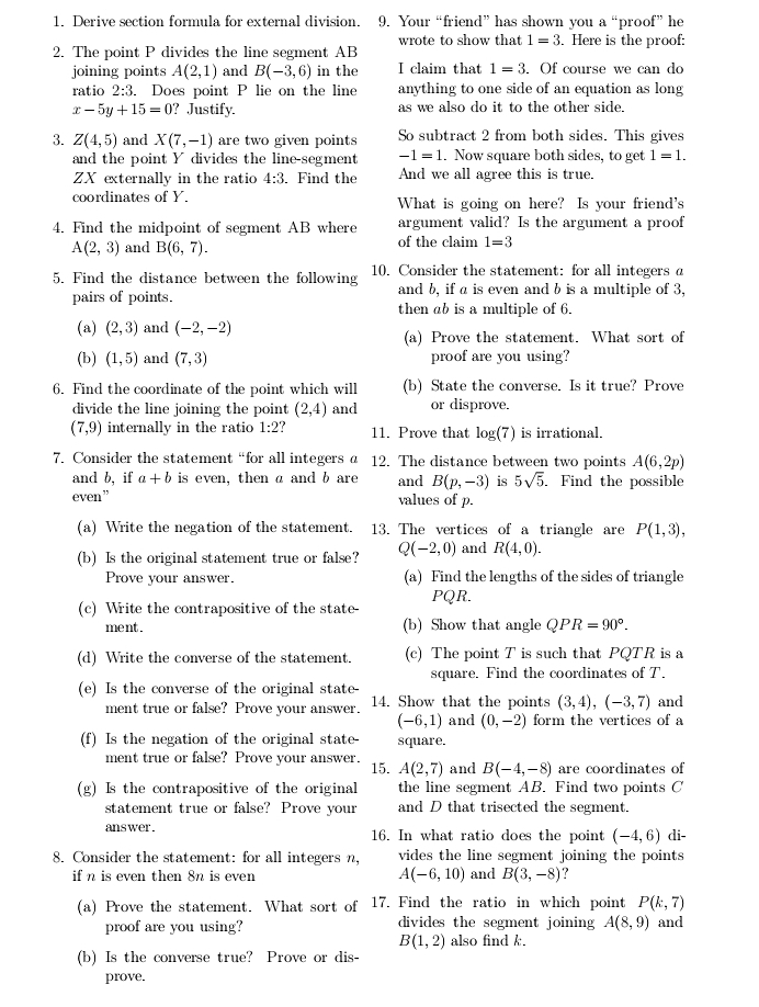 Derive section formula for external division. 9. Your “friend” has shown you a^u proo f' he
2. The point P divides the line segment AB wrote to show that 1=3. Here is the proof:
joining points A(2,1) and B(-3,6) in the I claim that 1=3. Of course we can do
ratio 2:3. Does point P lie on the line anything to one side of an equation as long
x-5y+15=0 ? Justify. as we also do it to the other side.
3. Z(4,5) and X(7,-1) are two given points So subtract 2 from both sides. This gives
and the point Y divides the line-segment -1=1. Now square both sides, to get 1=1.
ZX externally in the ratio 4:3. Find the And we all agree this is true.
coordinates of Y. What is going on here? Is your friend's
4. Find the midpoint of segment AB where argument valid? Is the argument a proof
A(2,3) and B(6,7). of the claim 1=3
5. Find the distance between the following 10. Consider the statement: for all integers a
pairs of points. and b, if a is even and b is a multiple of 3,
then ab is a multiple of 6.
(a) (2,3) and (-2,-2)
(a) Prove the statement. What sort of
(b) (1,5) and (7,3) proof are you using?
6. Find the coordinate of the point which will (b) State the converse. Is it true? Prove
divide the line joining the point (2,4) and or disprove.
(7,9) internally in the ratio 1:2 11. Prove that log (7) is irrational.
7. Consider the statement “for all integers a 12. The distance between two points A(6,2p)
and b, if a+b is even, then a and b are and B(p,-3) is 5sqrt(5).. Find the possible
even” values of p.
(a) Write the negation of the statement. 13. The vertices of a triangle are P(1,3),
(b) Is the original statement true or false? Q(-2,0) and R(4,0).
Prove your answer. (a) Find the lengths of the sides of triangle
(c) Write the contrapositive of the state- PQR.
ment . (b) Show that angle QPR=90°.
(d) Write the converse of the statement. (c) The point T is such that PQTR is a
square. Find the coordinates of T.
(e) Is the converse of the original state-
ment true or false? Prove your answer. 14. Show that the points (3,4),(-3,7) and
(-6,1) and (0,-2) form the vertices of a
(f) Is the negation of the original state- square.
ment true or false? Prove your answer. 15. A(2,7) and B(-4,-8) are coordinates of
(g) Is the contrapositive of the original the line segment AB. Find two points C
statement true or false? Prove your and D that trisected the segment.
ans wer. 16. In what ratio does the point (-4,6) di-
8. Consider the statement: for all integers n, vides the line segment joining the points
if n is even then 8n is even A(-6,10) and B(3,-8) ?
(a) Prove the statement. What sort of 17. Find the ratio in which point P(k,7)
proof are you using? divides the segment joining A(8,9) and
B(1,2) also find k.
(b) Is the converse true? Prove or dis
prove.