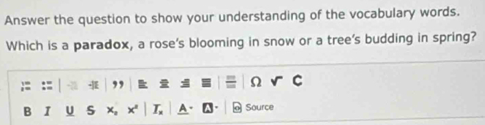 Answer the question to show your understanding of the vocabulary words. 
Which is a paradox, a rose's blooming in snow or a tree's budding in spring? 
, = 
Ω 
B I U S Source