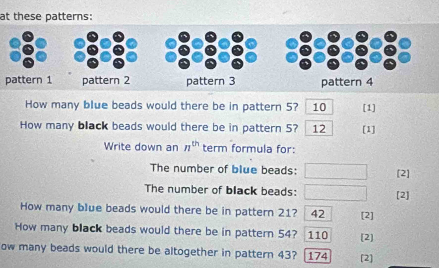 at these patterns: 
pattern 1 
How many blue beads would there be in pattern 5? 10 [1] 
How many black beads would there be in pattern 5? 12 [1] 
Write down an n^(th) term formula for: 
The number of blue beads: [2] 
The number of black beads:  h(x)/h(x) 
[2] 
How many blue beads would there be in pattern 21? 42 [2] 
How many black beads would there be in pattern 54? 110 [2] 
low many beads would there be altogether in pattern 43? 174 [2]