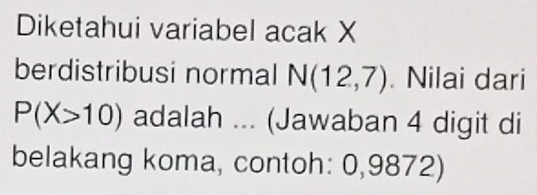 Diketahui variabel acak X
berdistribusi normal N(12,7) Nilai dari
P(X>10) adalah ... (Jawaban 4 digit di 
belakang koma, contoh: 0,9872)