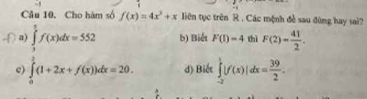 Cho hàm số f(x)=4x^3+x liên tục trên R. Các mệnh đề sau đùng hay sai?
a b) Biết F(1)=4 thì F(2)= 41/2 .
e ∈tlimits _0^(5f(x)dx=552 ∈tlimits _0^5(1+2x+f(x))dx=20.endarray). d) Biết ∈tlimits _(-2)^1|f(x)|dx= 39/2 .