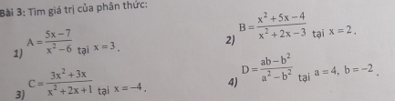 Tìm giá trị của phân thức: 
2) B= (x^2+5x-4)/x^2+2x-3 
1) A= (5x-7)/x^2-6  tại x=3. tại x=2. 
3) c= (3x^2+3x)/x^2+2x+1  tại x=-4, 4) D= (ab-b^2)/a^2-b^2  tại a=4, b=-2