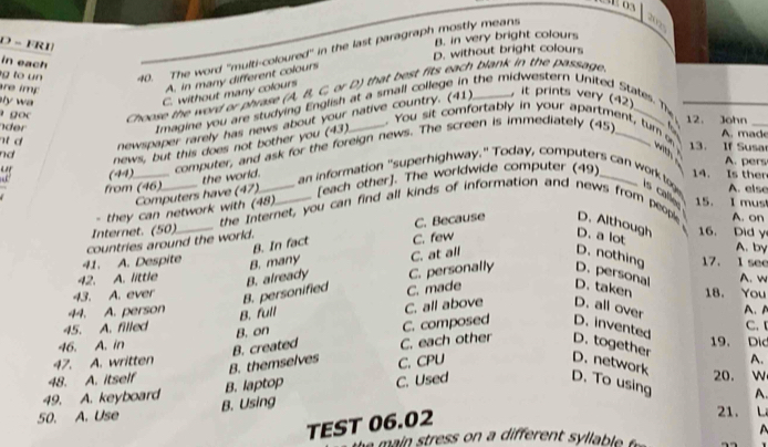 FRI
B. in very bright colours
g to un 40. The word ''multi-coloured'' in the last paragraph mostly means
2025
D. without bright colours
in each
re imp
A. in many different colours
goo Choose the word or phrase (A, B, C, or D) that best fits each blank in the passage_
, it prints very (42)
ly w
C. without many colours
Imagine you are studying English at a small college in the midwestern United States. The
. You sit comfortably in your apartment, tum 12. John_
nd newspaper rarely has news about your native country. (41)
der
computer, and ask for the foreign news. The screen is immediately (45)_  
news, but this does not bother you (43)
A. made
13. If Susa
A. pers
as (44) __14. Is ther
[each other]. The worldwide computer (49)
Computers have (47) the world.
an information "superhighway." Today, computers can work tog s calle 15. I must
from (46) A. else
. they can network with (48).
Internet. (50) the Internet, you can find all kinds of information and news from people A. on
countries around the world. C. Because D. Although 16. Did y
B. In fact C. few
D. a lot
A. by
B. many C. at all D. nothing
41. A. Despite 17. l see
42. A. little B. already C. personally D. personal A. w
B. personified C. made D. taken
43. A. ever 18. You
B. full C. all above D. all over
44. A. person A. A C. I
C. composed D. invented
45. A. filled B. on 19. Dic
46. A. in
B. themselves B. created C. each other D. together
C. CPU
47. A. written A.
D. network 20. w
48. A. itself D. To using A.
49. A. keyboard B. laptop C. Used
50. A. Use B. Using
TEST 06.02
21. L
mai             r       l  le