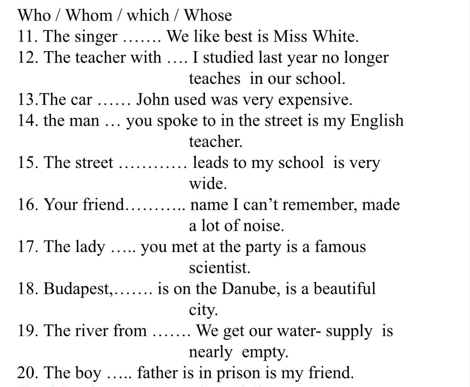 Who / Whom / which / Whose 
11. The singer ……. We like best is Miss White. 
12. The teacher with … I studied last year no longer 
teaches in our school. 
13.The car …… John used was very expensive. 
14. the man … you spoke to in the street is my English 
teacher. 
15. The street _leads to my school is very 
wide. 
16. Your friend _name I can’t remember, made 
a lot of noise. 
17. The lady ….. you met at the party is a famous 
scientist. 
18. Budapest,…… is on the Danube, is a beautiful 
city. 
19. The river from …_ . We get our water- supply is 
nearly empty. 
20. The boy …. father is in prison is my friend.