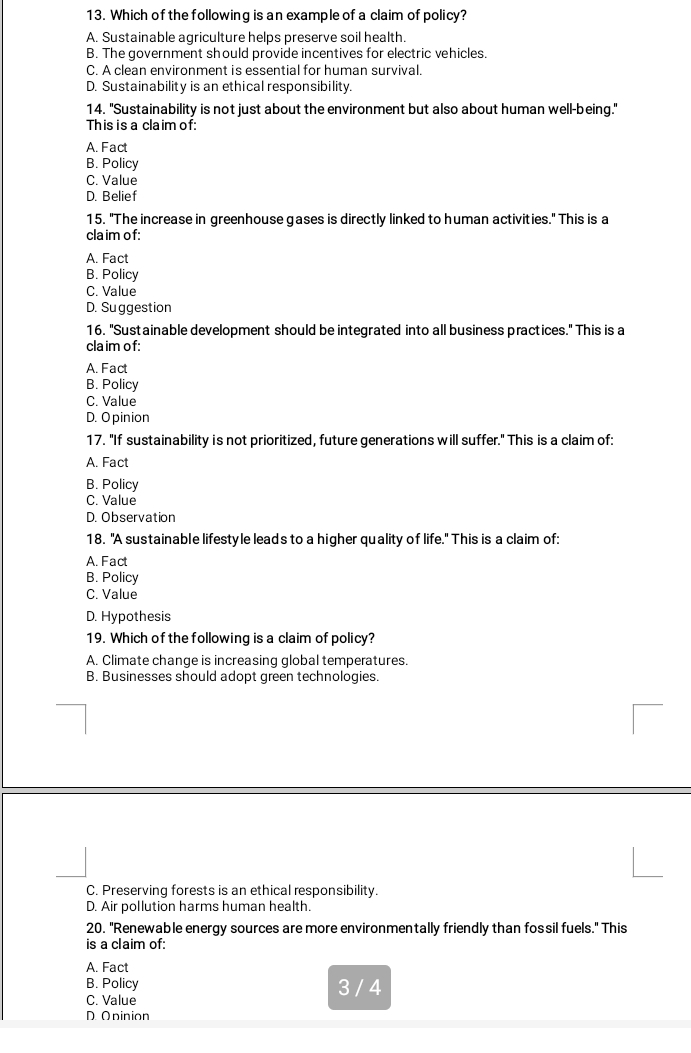 Which of the following is an example of a claim of policy?
A. Sustainable agriculture helps preserve soil health.
B. The government should provide incentives for electric vehicles.
C. A clean environment is essential for human survival.
D. Sustainability is an ethical responsibility.
14. "Sustainability is not just about the environment but also about human well-being."
This is a claim of:
A. Fact
B. Policy
C. Value
D. Belief
15. "The increase in greenhouse gases is directly linked to human activities." This is a
cla im of:
A. Fact
B. Policy
C. Value
D. Suggestion
16. "Sustainable development should be integrated into all business practices." This is a
cla im of:
A. Fact
B. Policy
C. Value
D. O pinion
17. "If sustainability is not prioritized, future generations will suffer." This is a claim of:
A. Fact
B. Policy
C. Value
D. Observation
18. "A sustainable lifestyle leads to a higher quality of life." This is a claim of:
A. Fact
B. Policy
C. Value
D. Hypothesis
19. Which of the following is a claim of policy?
A. Climate change is increasing global temperatures.
B. Businesses should adopt green technologies.
C. Preserving forests is an ethical responsibility.
D. Air pollution harms human health.
20. "Renewable energy sources are more environmentally friendly than fossil fuels." This
is a claim of:
A. Fact
B. Policy 3 / 4
C. Value
D. Oninion