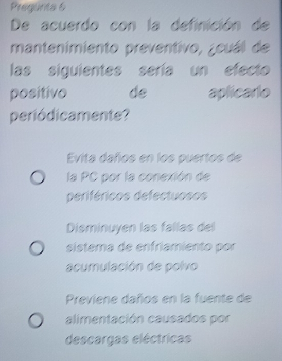 Pregunta 6
De acuerdo con la definición de
mantenimiento preventivo, ¿cuál de
las siguientes sería un efecto
positivo de aplicarlo
periódicamente?
Evita daños en los puertos de
la PC por la conexión de
periféricos defectuosos
Disminuyen las fallas del
sistema de enfríamiento por
acumulación de polvo
Previene daños en la fuente de
alimentación causados por
descargas eléctricas