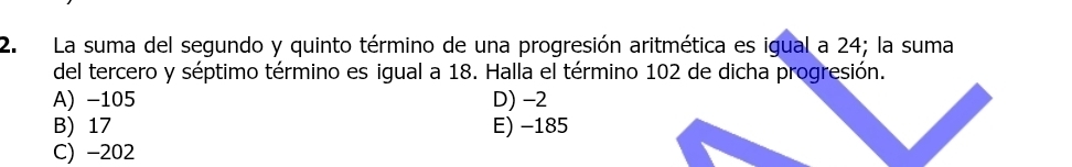 La suma del segundo y quinto término de una progresión aritmética es igual a 24; la suma
del tercero y séptimo término es igual a 18. Halla el término 102 de dicha progresión.
A) -105 D) -2
B) 17 E) -185
C) -202