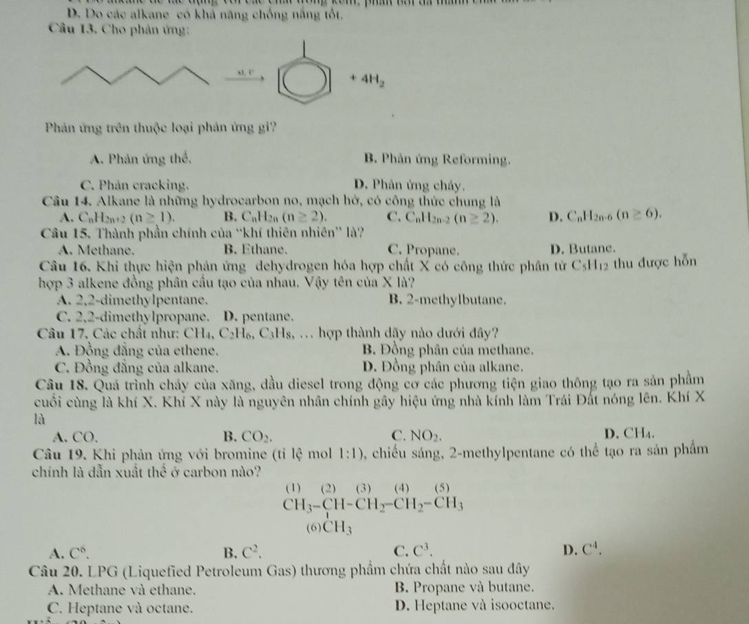 D. Do các alkane có khả năng chồng năng tốt.
Câu 13. Cho phản ứng:
M,F
+4H_2
Phản ứng trên thuộc loại phản ứng gì'?
A. Phản ứng thể, B. Phản ứng Reforming.
C. Phán cracking. D. Phản ứng chảy.
Câu 14. Alkane là những hydrocarbon no, mạch hở, có công thức chung là
A. C_nH_2n+2(n≥ 1). B. C_nH_2n(n≥ 2). C. C_nH_2n-2(n≥ 2). D. C_nH_2n-6(n≥ 6).
Câu 15. Thành phần chính của “khí thiên nhiên” là?
A. Methane. B. Ethane. C. Propane. D. Butane.
Câu 16. Khi thực hiện phản ứng dehydrogen hóa hợp chất X có công thức phân tử C_5H_12 thu được hỗn
hợp 3 alkene đồng phân cầu tạo của nhau. Vậy tên của X là?
A. 2,2-dimethylpentane. B. 2-methylbutane.
C. 2,2-dimethylpropane. D. pentane.
Câu 17, Các chất như: CH₄, C₂H₆, C₃Hs, . hợp thành dãy nào dưới đây?
A. Đồng đẳng của ethene. B. Đồng phân của methane.
C. Đồng đẳng của alkane. D. Đồng phân của alkane.
Câu 18. Quá trình chảy của xăng, dầu diesel trong động cơ các phương tiện giao thông tạo ra sản phầm
cuối cùng là khí X. Khí X này là nguyên nhân chính gây hiệu ứng nhà kính làm Trái Đất nóng lên. Khí X
là
A. CO. B. CO_2. C. NO_2. D. CH₄.
Câu 19. Khi phản ứng với bromine (tỉ overline Idot C mol 1:1) , chiều sáng, 2-methylpentane có thể tạo ra sản phẩm
chính là dẫn xuất thế ở carbon nào?
(1) (2) (3) (4) (5
CH_3-CH-CH_2-CH_2-CH_3
(6) CH_3
A. C^6. B. C^2. C. C^3. D. C^4.
Câu 20. LPG (Liquefied Petroleum Gas) thương phẩm chứa chất nào sau đây
A. Methane và ethane. B. Propane và butane.
C. Heptane và octane. D. Heptane và isooctane.