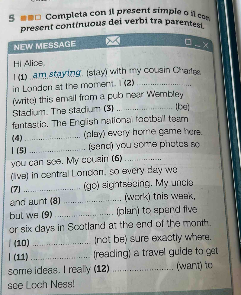 5 ■■ª Completa con il present simple o il con 
present continuous dei verbi tra parentesi. 
NEW MESSAGE _X 
Hi Alice, 
I (1) .am staying. (stay) with my cousin Charles 
in London at the moment. I (2)_ 
(write) this email from a pub near Wembley 
Stadium. The stadium (3)_ 
(be) 
fantastic. The English national football team 
(4) _(play) every home game here. 
Ⅰ(5) _(send) you some photos so 
you can see. My cousin (6)_ 
(live) in central London, so every day we 
(7) _(go) sightseeing. My uncle 
and aunt (8) _(work) this week, 
but we (9) _(plan) to spend five 
or six days in Scotland at the end of the month. 
| (10) _(not be) sure exactly where. 
| (11) _(reading) a travel guide to get 
some ideas. I really (12) _(want) to 
see Loch Ness!